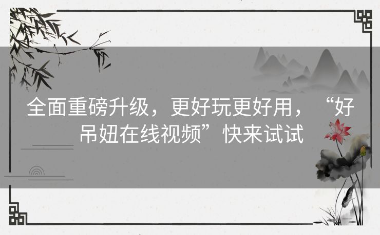 全面重磅升级,更好玩更好用,“好吊妞在线视频”快来试试 全面重磅升级,更好玩更好用,“好吊妞在线视频”快来试试