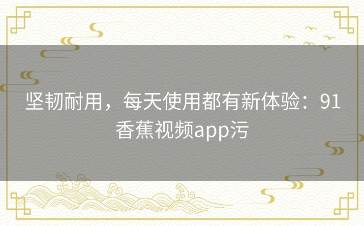 坚韧耐用,每天使用都有新体验:91香蕉视频app污 坚韧耐用,每天使用都有新体验:91香蕉视频app污