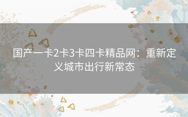 国产一卡2卡3卡四卡精品网:重新定义城市出行新常态 国产一卡2卡3卡四卡精品网:重新定义城市出行新常态