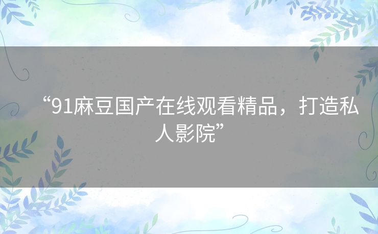 “91麻豆国产在线观看精品,打造私人影院” “91麻豆国产在线观看精品,打造私人影院”