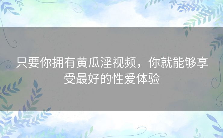 只要你拥有黄瓜淫视频,你就能够享受最好的性爱体验 只要你拥有黄瓜淫视频,你就能够享受最好的性爱体验