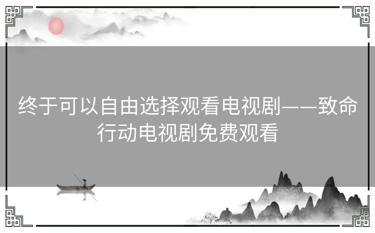 终于可以自由选择观看电视剧——致命行动电视剧免费观看 终于可以自由选择观看电视剧——致命行动电视剧免费观看