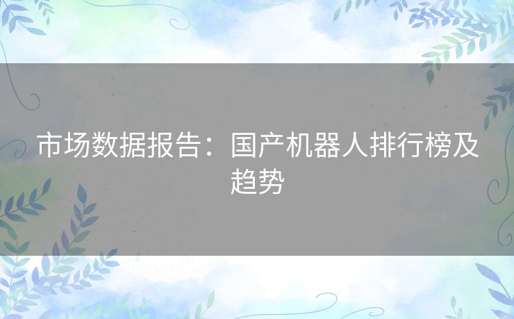 市场数据报告:国产机器人排行榜及趋势 市场数据报告:国产机器人排行榜及趋势