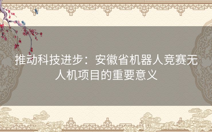 推动科技进步:安徽省机器人竞赛无人机项目的重要意义 推动科技进步:安徽省机器人竞赛无人机项目的重要意义