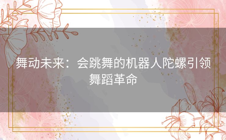 舞动未来:会跳舞的机器人陀螺引领舞蹈革命 舞动未来:会跳舞的机器人陀螺引领舞蹈革命