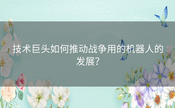 技术巨头如何推动战争用的机器人的发展? 技术巨头如何推动战争用的机器人的发展?