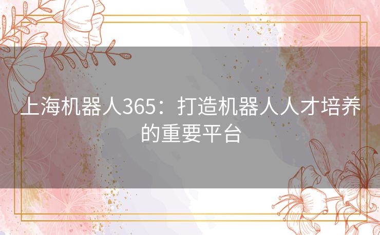 上海机器人365:打造机器人人才培养的重要平台 上海机器人365:打造机器人人才培养的重要平台
