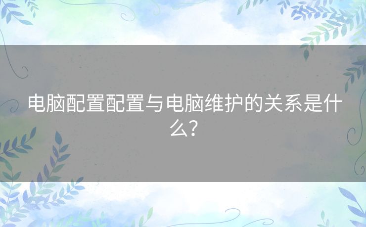 电脑配置配置与电脑维护的关系是什么? 电脑配置配置与电脑维护的关系是什么?