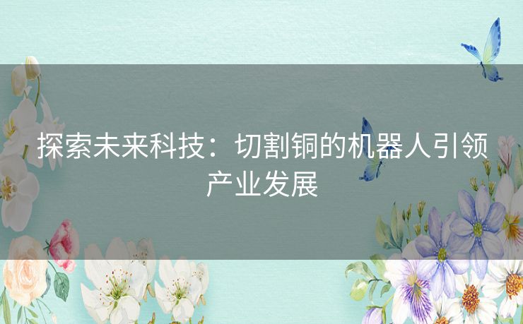 探索未来科技:切割铜的机器人引领产业发展 探索未来科技:切割铜的机器人引领产业发展