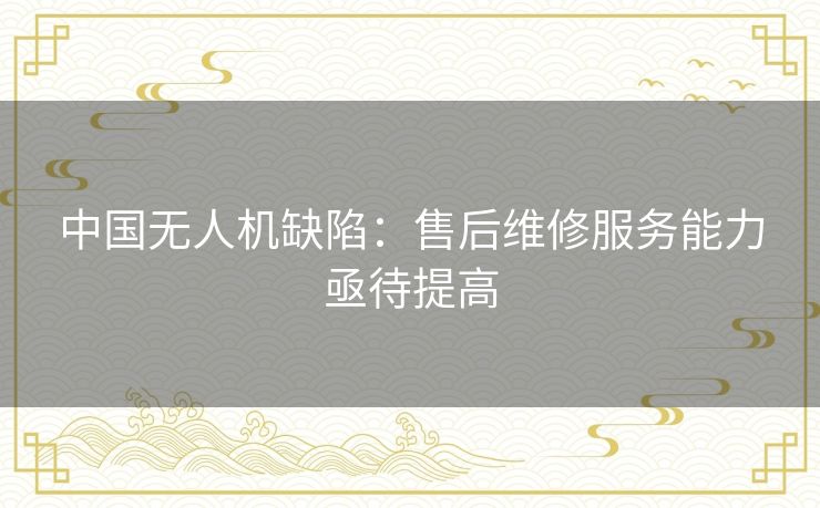 中国无人机缺陷:售后维修服务能力亟待提高 中国无人机缺陷:售后维修服务能力亟待提高