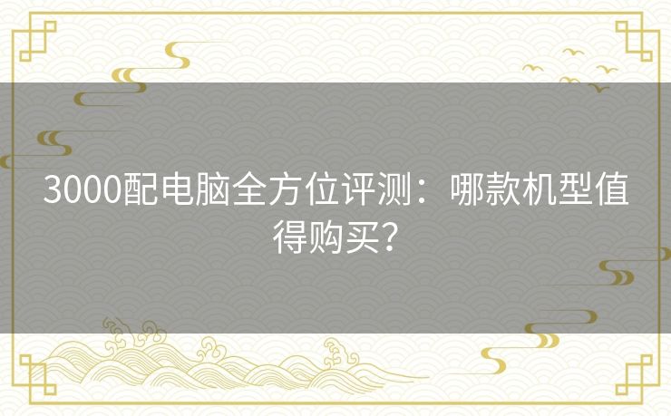 3000配电脑全方位评测:哪款机型值得购买? 3000配电脑全方位评测:哪款机型值得购买?