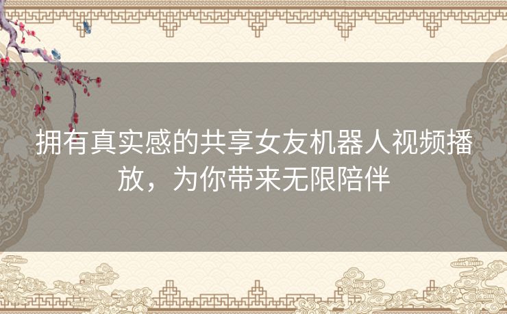 拥有真实感的共享女友机器人视频播放,为你带来无限陪伴 拥有真实感的共享女友机器人视频播放,为你带来无限陪伴