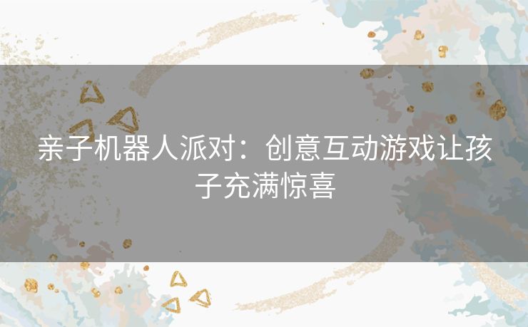 亲子机器人派对：创意互动游戏让孩子充满惊喜