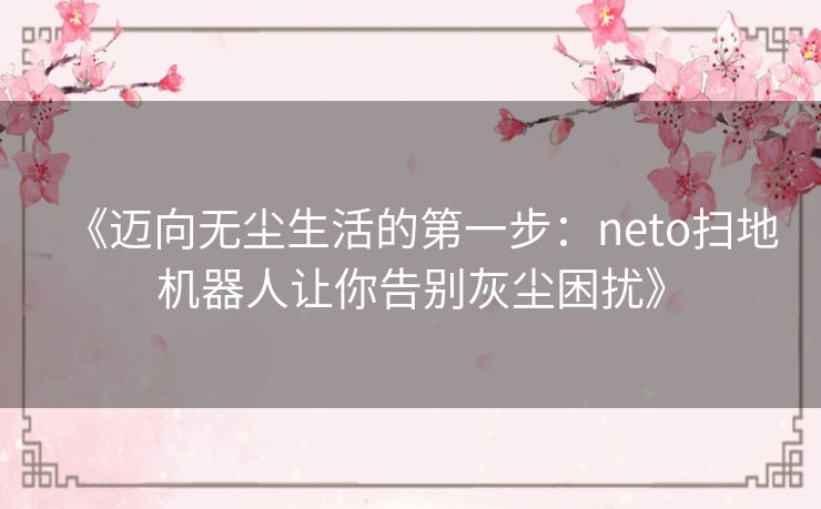 《迈向无尘生活的第一步:neto扫地机器人让你告别灰尘困扰》 《迈向无尘生活的第一步:neto扫地机器人让你告别灰尘困扰》