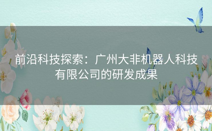 前沿科技探索:广州大非机器人科技有限公司的研发成果 前沿科技探索:广州大非机器人科技有限公司的研发成果
