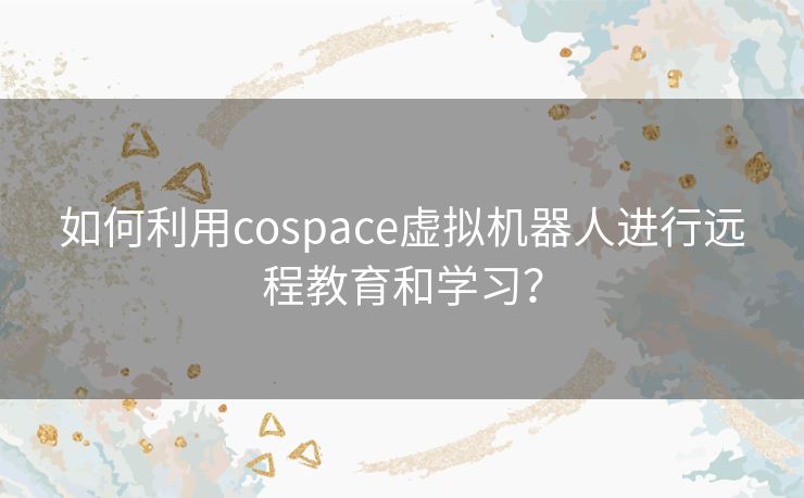 如何利用cospace虚拟机器人进行远程教育和学习? 如何利用cospace虚拟机器人进行远程教育和学习?