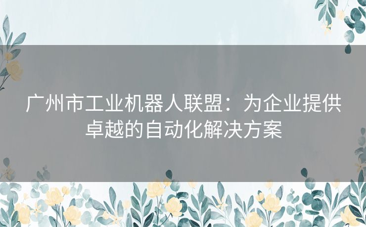 广州市工业机器人联盟:为企业提供卓越的自动化解决方案 广州市工业机器人联盟:为企业提供卓越的自动化解决方案