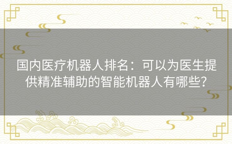 国内医疗机器人排名:可以为医生提供精准辅助的智能机器人有哪些? 国内医疗机器人排名:可以为医生提供精准辅助的智能机器人有哪些?