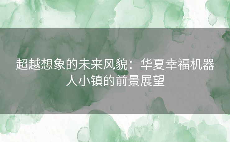 超越想象的未来风貌：华夏幸福机器人小镇的前景展望