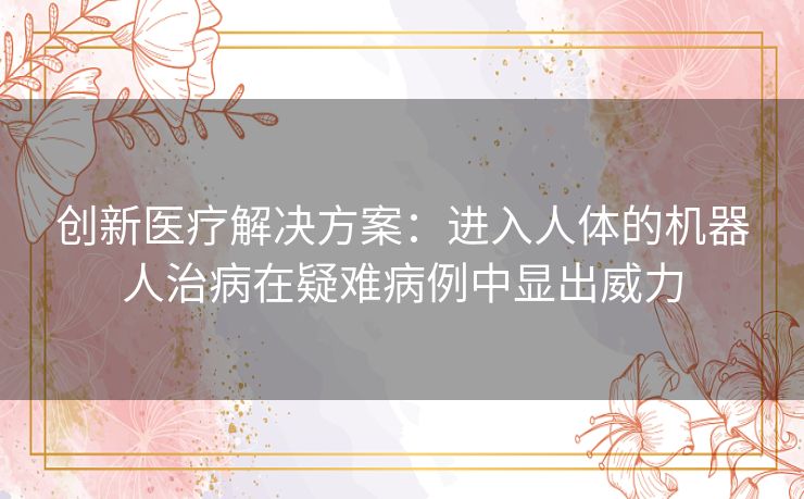 创新医疗解决方案:进入人体的机器人治病在疑难病例中显出威力 创新医疗解决方案:进入人体的机器人治病在疑难病例中显出威力