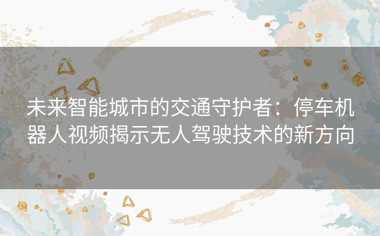 未来智能城市的交通守护者:停车机器人视频揭示无人驾驶技术的新方向 未来智能城市的交通守护者:停车机器人视频揭示无人驾驶技术的新方向