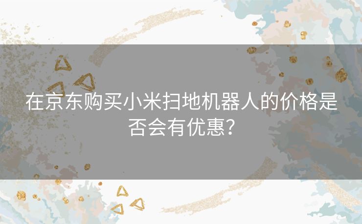 在京东购买小米扫地机器人的价格是否会有优惠? 在京东购买小米扫地机器人的价格是否会有优惠?