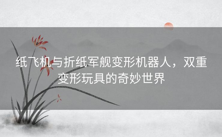 纸飞机与折纸军舰变形机器人,双重变形玩具的奇妙世界 纸飞机与折纸军舰变形机器人,双重变形玩具的奇妙世界