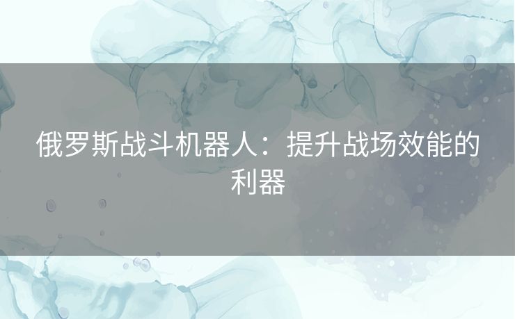 俄罗斯战斗机器人:提升战场效能的利器 俄罗斯战斗机器人:提升战场效能的利器
