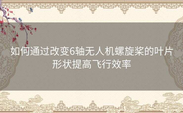 如何通过改变6轴无人机螺旋桨的叶片形状提高飞行效率 如何通过改变6轴无人机螺旋桨的叶片形状提高飞行效率