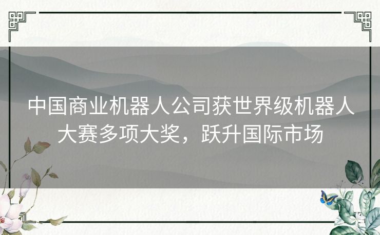 中国商业机器人公司获世界级机器人大赛多项大奖,跃升国际市场 中国商业机器人公司获世界级机器人大赛多项大奖,跃升国际市场