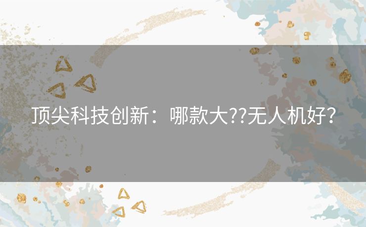 顶尖科技创新:哪款大??无人机好? 顶尖科技创新:哪款大??无人机好?