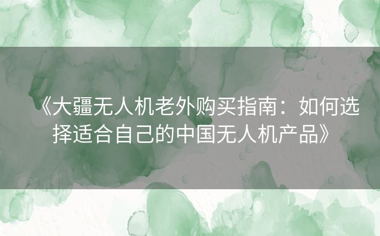 《大疆无人机老外购买指南:如何选择适合自己的中国无人机产品》 《大疆无人机老外购买指南:如何选择适合自己的中国无人机产品》