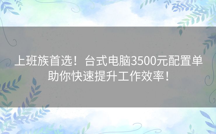上班族首选!台式电脑3500元配置单助你快速提升工作效率! 上班族首选!台式电脑3500元配置单助你快速提升工作效率!