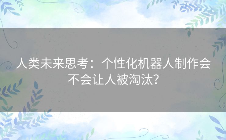 人类未来思考:个性化机器人制作会不会让人被淘汰? 人类未来思考:个性化机器人制作会不会让人被淘汰?