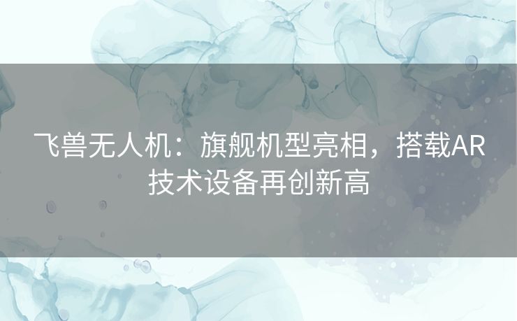 飞兽无人机：旗舰机型亮相，搭载AR技术设备再创新高