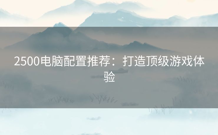 2500电脑配置推荐:打造顶级游戏体验 2500电脑配置推荐:打造顶级游戏体验