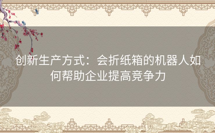 创新生产方式:会折纸箱的机器人如何帮助企业提高竞争力 创新生产方式:会折纸箱的机器人如何帮助企业提高竞争力