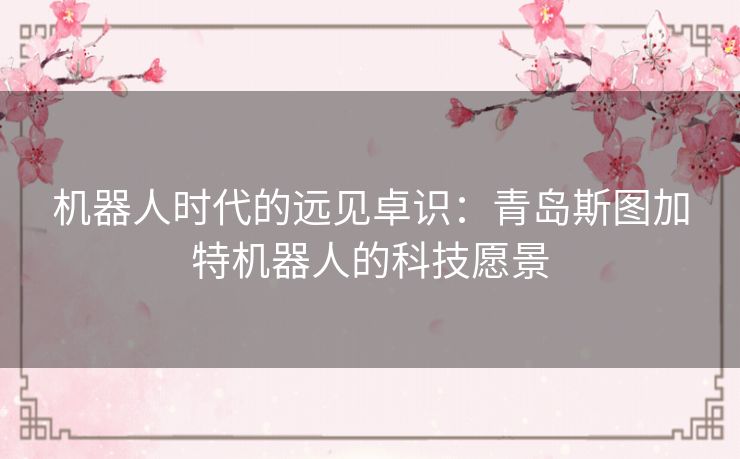 机器人时代的远见卓识：青岛斯图加特机器人的科技愿景