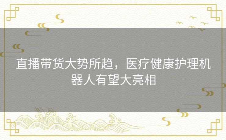 直播带货大势所趋,医疗健康护理机器人有望大亮相 直播带货大势所趋,医疗健康护理机器人有望大亮相