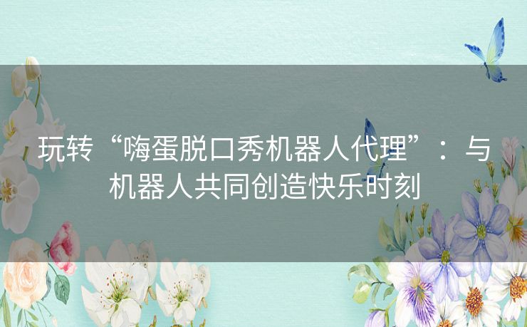 玩转“嗨蛋脱口秀机器人代理”:与机器人共同创造快乐时刻 玩转“嗨蛋脱口秀机器人代理”:与机器人共同创造快乐时刻