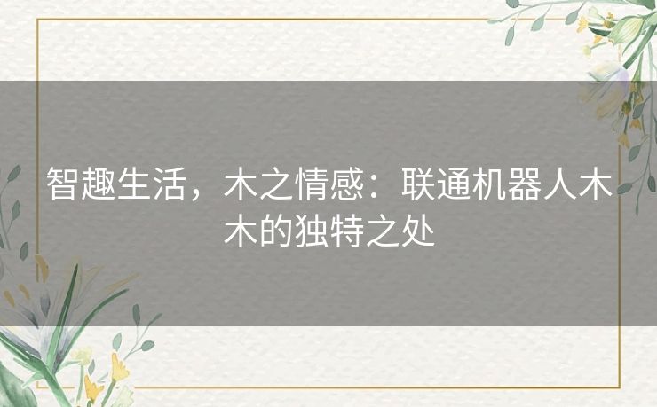 智趣生活,木之情感:联通机器人木木的独特之处 智趣生活,木之情感:联通机器人木木的独特之处
