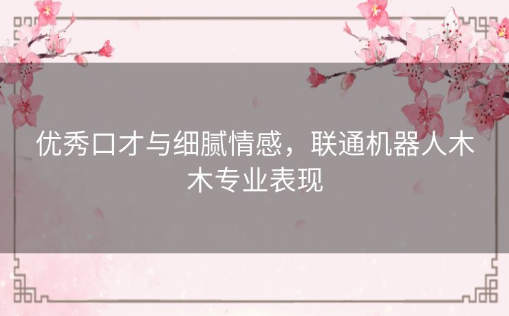 优秀口才与细腻情感,联通机器人木木专业表现 优秀口才与细腻情感,联通机器人木木专业表现