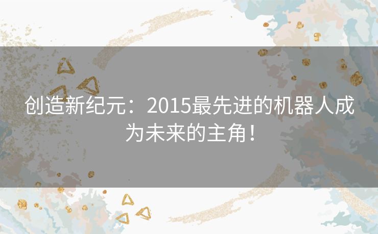 创造新纪元:2015最先进的机器人成为未来的主角! 创造新纪元:2015最先进的机器人成为未来的主角!