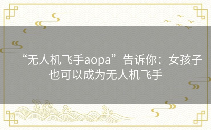 “无人机飞手aopa”告诉你:女孩子也可以成为无人机飞手 “无人机飞手aopa”告诉你:女孩子也可以成为无人机飞手