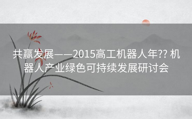 共赢发展——2015高工机器人年?? 机器人产业绿色可持续发展研讨会 共赢发展——2015高工机器人年?? 机器人产业绿色可持续发展研讨会