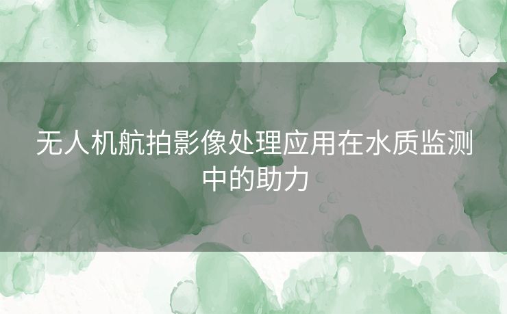 无人机航拍影像处理应用在水质监测中的助力 无人机航拍影像处理应用在水质监测中的助力