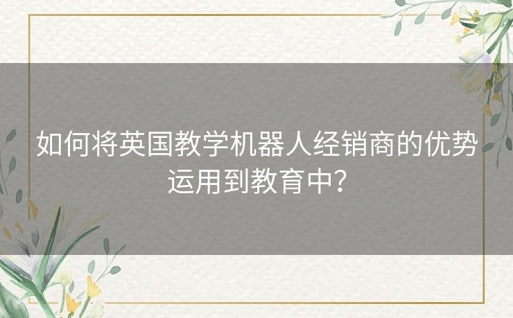 如何将英国教学机器人经销商的优势运用到教育中? 如何将英国教学机器人经销商的优势运用到教育中?