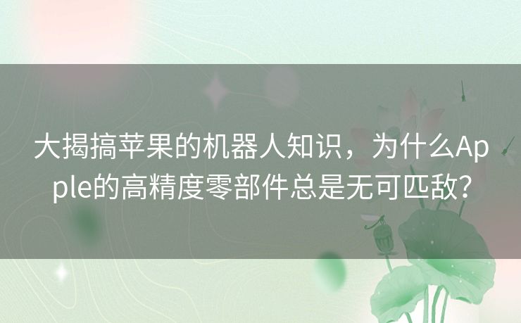 大揭搞苹果的机器人知识,为什么Apple的高精度零部件总是无可匹敌? 大揭搞苹果的机器人知识,为什么Apple的高精度零部件总是无可匹敌?
