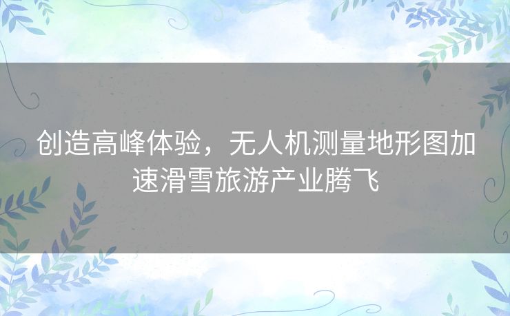 创造高峰体验,无人机测量地形图加速滑雪旅游产业腾飞 创造高峰体验,无人机测量地形图加速滑雪旅游产业腾飞