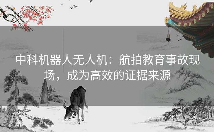 中科机器人无人机:航拍教育事故现场,成为高效的证据来源 中科机器人无人机:航拍教育事故现场,成为高效的证据来源
